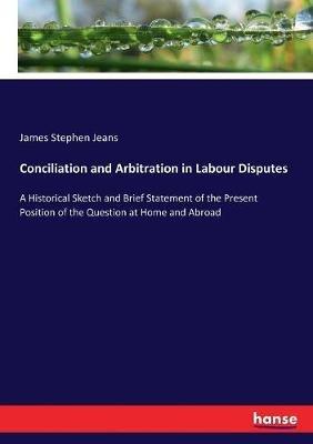Conciliation and Arbitration in Labour Disputes: A Historical Sketch and Brief Statement of the Present Position of the Question at Home and Abroad - James Stephen Jeans - cover