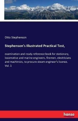 Stephenson's Illustrated Practical Test,: examination and ready reference book for stationary, locomotive and marine engineers, firemen, electricians and machinists, to procure steam engineer's licence. Vol. 1 - Otto Stephenson - cover
