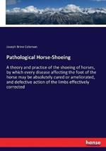 Pathological Horse-Shoeing: A theory and practice of the shoeing of horses, by which every disease affecting the foot of the horse may be absolutely cured or ameliorated, and defective action of the limbs effectively corrected