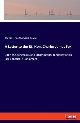 A Letter to the Rt. Hon. Charles James Fox: upon the dangerous and inflammatory tendency of his late conduct in Parliament - Charles J Fox,Thomas R Bentley - cover