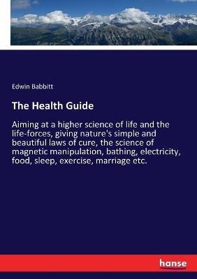 The Health Guide: Aiming at a higher science of life and the life-forces, giving nature's simple and beautiful laws of cure, the science of magnetic manipulation, bathing, electricity, food, sleep, exercise, marriage etc. - Edwin Babbitt - cover