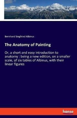 The Anatomy of Painting: Or, a short and easy introduction to anatomy: being a new edition, on a smaller scale, of six tables of Albinus, with their linear figures - Bernhard Siegfried Albinus - cover