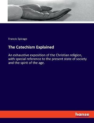 The Catechism Explained: An exhaustive exposition of the Christian religion, with special reference to the present state of society and the spirit of the age. - Francis Spirago - cover