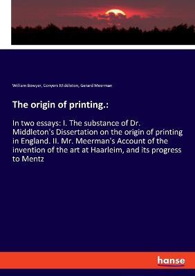The origin of printing.: In two essays: I. The substance of Dr. Middleton's Dissertation on the origin of printing in England. II. Mr. Meerman's Account of the invention of the art at Haarleim, and its progress to Mentz - William Bowyer,Conyers Middleton,Gerard Meerman - cover