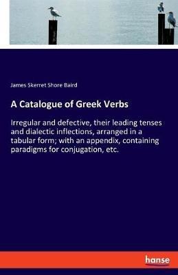 A Catalogue of Greek Verbs: Irregular and defective, their leading tenses and dialectic inflections, arranged in a tabular form; with an appendix, containing paradigms for conjugation, etc. - James Skerret Shore Baird - cover