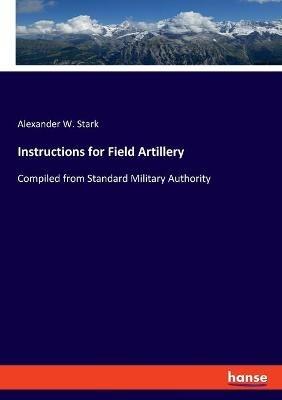 Instructions for Field Artillery: Compiled from Standard Military Authority - Alexander W Stark - cover