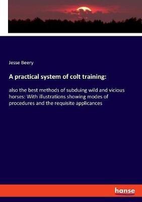 A practical system of colt training: also the best methods of subduing wild and vicious horses: With illustrations showing modes of procedures and the requisite applicances - Jesse Beery - cover