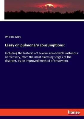 Essay on pulmonary consumptions: Including the histories of several remarkable instances of recovery, from the most alarming stages of the disorder, by an improved method of treatment - William May - cover