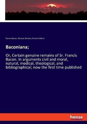 Baconiana;: Or, Certain genuine remains of Sr. Francis Bacon. In arguments civil and moral, natural, medical, theological, and bibliographical; now the first time published - Francis Bacon,Thomas Tenison,Francis Fulford - cover