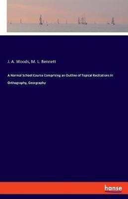 A Normal School Course Comprising an Outline of Topical Recitations in Orthography, Georgraphy - J A Woods,M L Bennett - cover