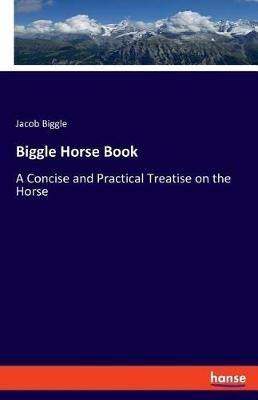 Biggle Horse Book: A Concise and Practical Treatise on the Horse - Jacob Biggle - cover