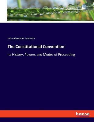 The Constitutional Convention: Its History, Powers and Modes of Proceeding - John Alexander Jameson - cover