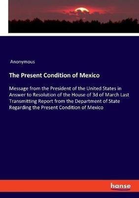 The Present Condition of Mexico: Message from the President of the United States in Answer to Resolution of the House of 3d of March Last Transmitting Report from the Department of State Regarding the Present Condition of Mexico - Anonymous - cover