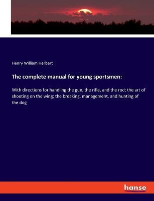 The complete manual for young sportsmen: With directions for handling the gun, the rifle, and the rod; the art of shooting on the wing; the breaking, management, and hunting of the dog - Henry William Herbert - cover