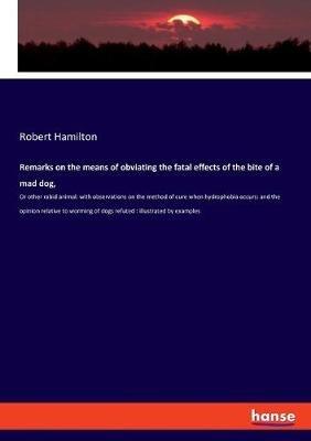 Remarks on the means of obviating the fatal effects of the bite of a mad dog,: Or other rabid animal: with observations on the method of cure when hydrophobia occurs: and the opinion relative to worming of dogs refuted: illustrated by examples - Robert Hamilton - cover