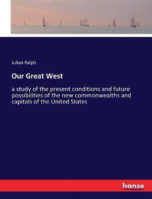 Our Great West: a study of the present conditions and future possibilities of the new commonwealths and capitals of the United States - Julian Ralph - cover