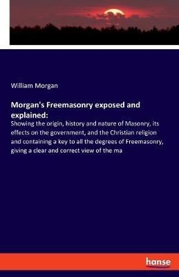 Morgan's Freemasonry exposed and explained: Showing the origin, history and nature of Masonry, its effects on the government, and the Christian religion and containing a key to all the degrees of Freemasonry, giving a clear and correct view of the ma - William Morgan - cover