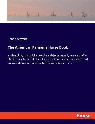 The American Farmer's Horse Book: embracing, in addition to the subjects usually treated of in similar works, a full description of the causes and nature of several diseases peculiar to the American horse - Robert Stewart - cover