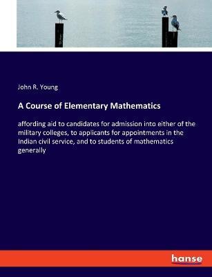 A Course of Elementary Mathematics: affording aid to candidates for admission into either of the military colleges, to applicants for appointments in the Indian civil service, and to students of mathematics generally - John R Young - cover