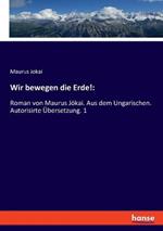 Wir bewegen die Erde!: Roman von Maurus Jökai. Aus dem Ungarischen. Autorisirte Übersetzung. 1