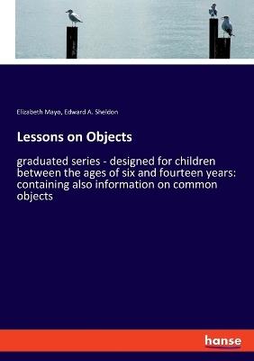 Lessons on Objects: graduated series - designed for children between the ages of six and fourteen years: containing also information on common objects - Elizabeth Mayo,Edward A Sheldon - cover