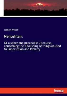 Nehushtan: Or a sober and peaceable Discourse, concerning the Abolishing of things abused to Superstition and Idolatry - Joseph Wilson - cover