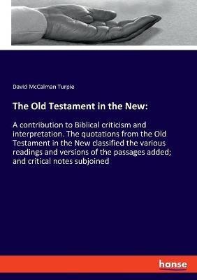 The Old Testament in the New: A contribution to Biblical criticism and interpretation. The quotations from the Old Testament in the New classified the various readings and versions of the passages added; and critical notes subjoined - David McCalman Turpie - cover
