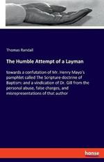 The Humble Attempt of a Layman: towards a confutation of Mr. Henry Mayo's pamphlet called The Scripture-doctrine of Baptism: and a vindication of Dr. Gill from the personal abuse, false charges, and misrepresentations of that author
