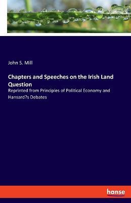 Chapters and Speeches on the Irish Land Question: Reprinted from Principles of Political Economy and Hansard's Debates - John S Mill - cover