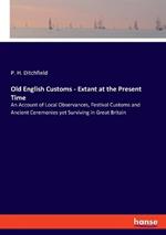 Old English Customs - Extant at the Present Time: An Account of Local Observances, Festival Customs and Ancient Ceremonies yet Surviving in Great Britain