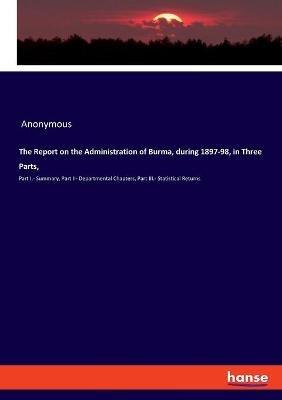 The Report on the Administration of Burma, during 1897-98, in Three Parts,: Part I.- Summary, Part II- Departmental Chapters, Part III.- Statistical Returns - Anonymous - cover
