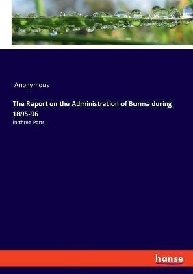 The Report on the Administration of Burma during 1895-96: In three Parts - Anonymous - cover