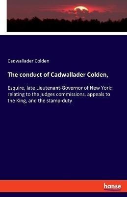 The conduct of Cadwallader Colden,: Esquire, late Lieutenant-Governor of New York: relating to the judges commissions, appeals to the King, and the stamp-duty - Cadwallader Colden - cover