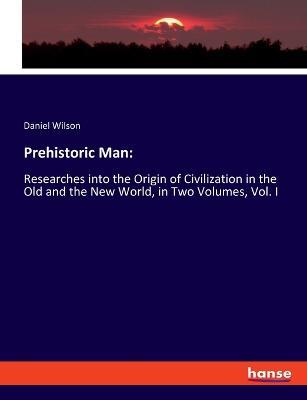 Prehistoric Man: Researches into the Origin of Civilization in the Old and the New World, in Two Volumes, Vol. I - Daniel Wilson - cover