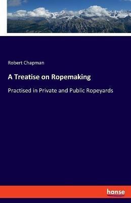 A Treatise on Ropemaking: Practised in Private and Public Ropeyards - Robert Chapman - cover