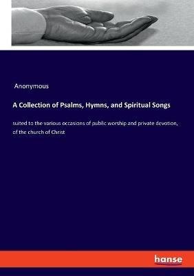 A Collection of Psalms, Hymns, and Spiritual Songs: suited to the various occasions of public worship and private devotion, of the church of Christ - Anonymous - cover