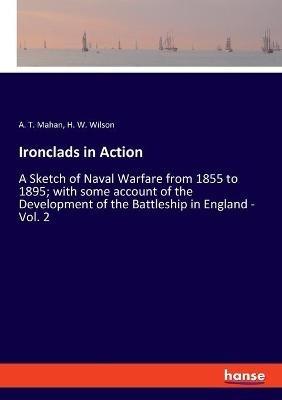 Ironclads in Action: A Sketch of Naval Warfare from 1855 to 1895; with some account of the Development of the Battleship in England - Vol. 2 - A T Mahan,H W Wilson - cover