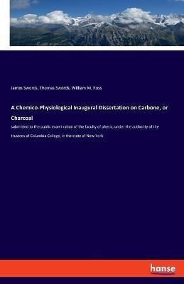 A Chemico-Physiological Inaugural Dissertation on Carbone, or Charcoal: submitted to the public examination of the faculty of physic, under the authority of the trustees of Columbia College, in the state of New-York - James Swords,Thomas Swords,William M Ross - cover