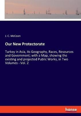 Our New Protectorate: Turkey in Asia, its Geography, Races, Resources and Government; with a Map, showing the existing and projected Public Works, in Two Volumes - Vol. 2 - J C McCoan - cover
