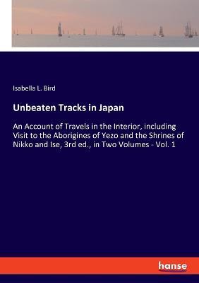 Unbeaten Tracks in Japan: An Account of Travels in the Interior, including Visit to the Aborigines of Yezo and the Shrines of Nikko and Ise, 3rd ed., in Two Volumes - Vol. 1 - Isabella L Bird - cover