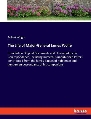 The Life of Major-General James Wolfe: founded on Original Documents and illustrated by his Correspondence, including numerous unpublished letters contributed from the family papers of noblemen and gentlemen descendants of his companions - Robert Wright - cover