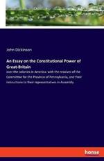 An Essay on the Constitutional Power of Great-Britain: over the colonies in America: with the resolves of the Committee for the Province of Pennsylvania, and their instructions to their representatives in Assembly