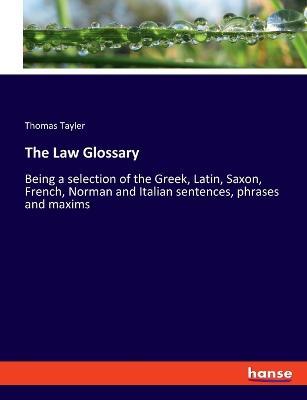 The Law Glossary: Being a selection of the Greek, Latin, Saxon, French, Norman and Italian sentences, phrases and maxims - Thomas Tayler - cover