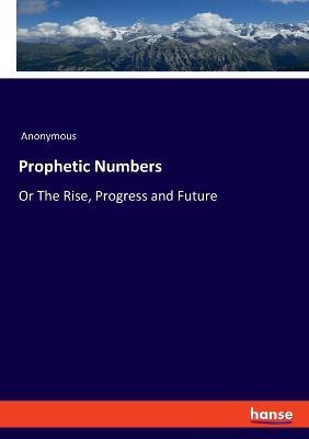 Prophetic Numbers: Or The Rise, Progress and Future - Anonymous - cover
