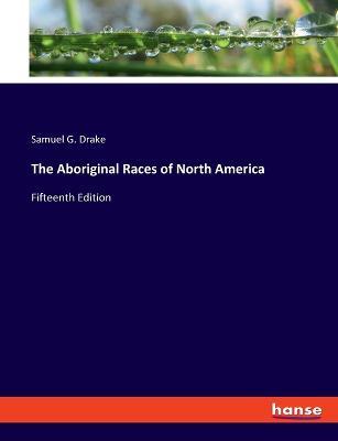 The Aboriginal Races of North America: Fifteenth Edition - Samuel G Drake - cover