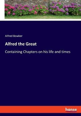 Alfred the Great: Containing Chapters on his life and times - Alfred Bowker - cover