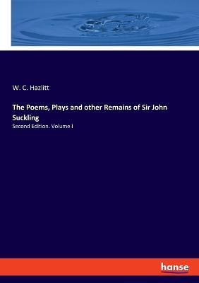 The Poems, Plays and other Remains of Sir John Suckling: Second Edition. Volume I - W C Hazlitt - cover