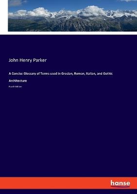 A Concise Glossary of Terms used in Grecian, Roman, Italian, and Gothic Architecture: Fourth Edition - John Henry Parker - cover