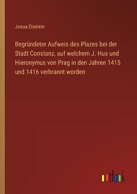 Begründeter Aufweis des Plazes bei der Stadt Constanz, auf welchem J. Hus und Hieronymus von Prag in den Jahren 1415 und 1416 verbrannt worden - Josua Eiselein - cover