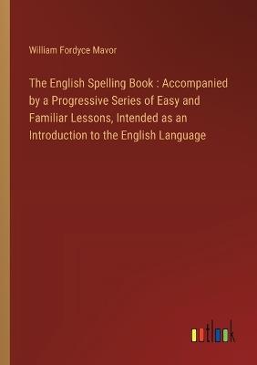 The English Spelling Book: Accompanied by a Progressive Series of Easy and Familiar Lessons, Intended as an Introduction to the English Language - William Fordyce Mavor - cover